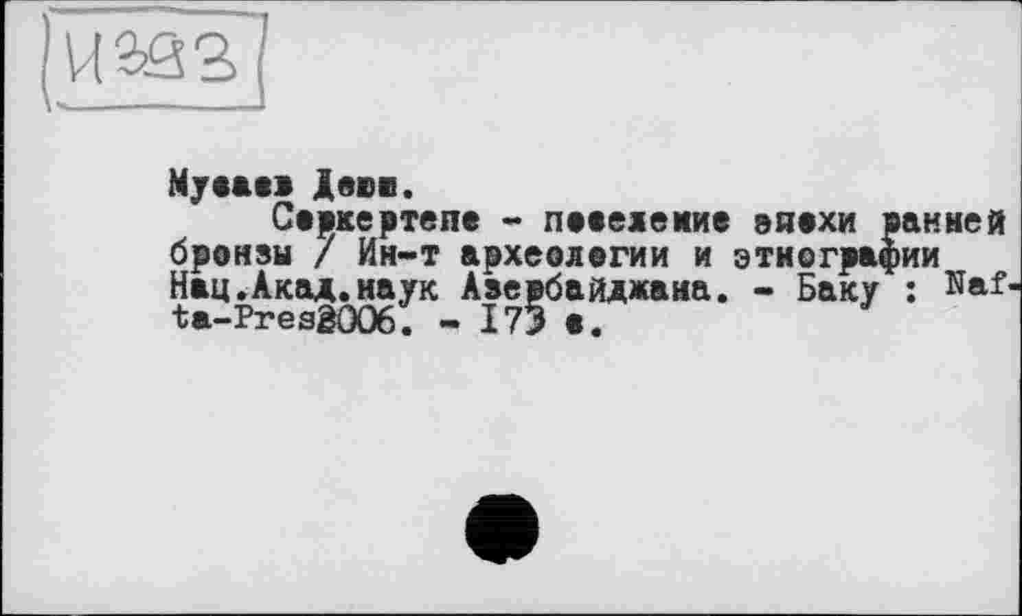 ﻿VI2Ö3
Муааав Деви.
Савкертепе - пааелемие еиахи ранней бронзы / Ин-т археологии и этнографии Нац.Акад.наук Азербайджана. - Баку : Haf-ta-PresêOO6. - I73 а.